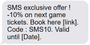 SMS exclusive offer ! -10% on next game tickets. Book here [link]. Code : SMS10. Valid until [Date]